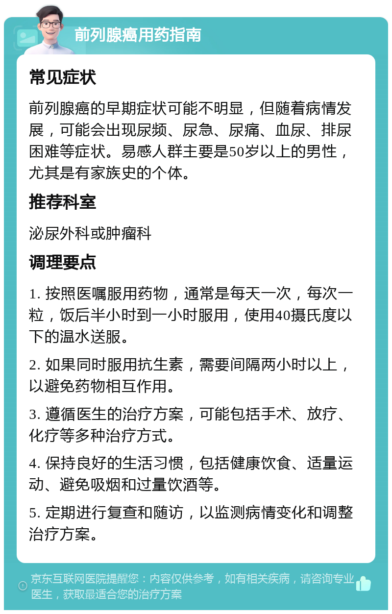 前列腺癌用药指南 常见症状 前列腺癌的早期症状可能不明显，但随着病情发展，可能会出现尿频、尿急、尿痛、血尿、排尿困难等症状。易感人群主要是50岁以上的男性，尤其是有家族史的个体。 推荐科室 泌尿外科或肿瘤科 调理要点 1. 按照医嘱服用药物，通常是每天一次，每次一粒，饭后半小时到一小时服用，使用40摄氏度以下的温水送服。 2. 如果同时服用抗生素，需要间隔两小时以上，以避免药物相互作用。 3. 遵循医生的治疗方案，可能包括手术、放疗、化疗等多种治疗方式。 4. 保持良好的生活习惯，包括健康饮食、适量运动、避免吸烟和过量饮酒等。 5. 定期进行复查和随访，以监测病情变化和调整治疗方案。