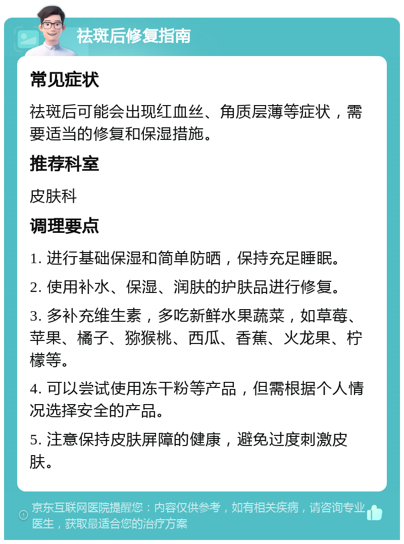 祛斑后修复指南 常见症状 祛斑后可能会出现红血丝、角质层薄等症状，需要适当的修复和保湿措施。 推荐科室 皮肤科 调理要点 1. 进行基础保湿和简单防晒，保持充足睡眠。 2. 使用补水、保湿、润肤的护肤品进行修复。 3. 多补充维生素，多吃新鲜水果蔬菜，如草莓、苹果、橘子、猕猴桃、西瓜、香蕉、火龙果、柠檬等。 4. 可以尝试使用冻干粉等产品，但需根据个人情况选择安全的产品。 5. 注意保持皮肤屏障的健康，避免过度刺激皮肤。