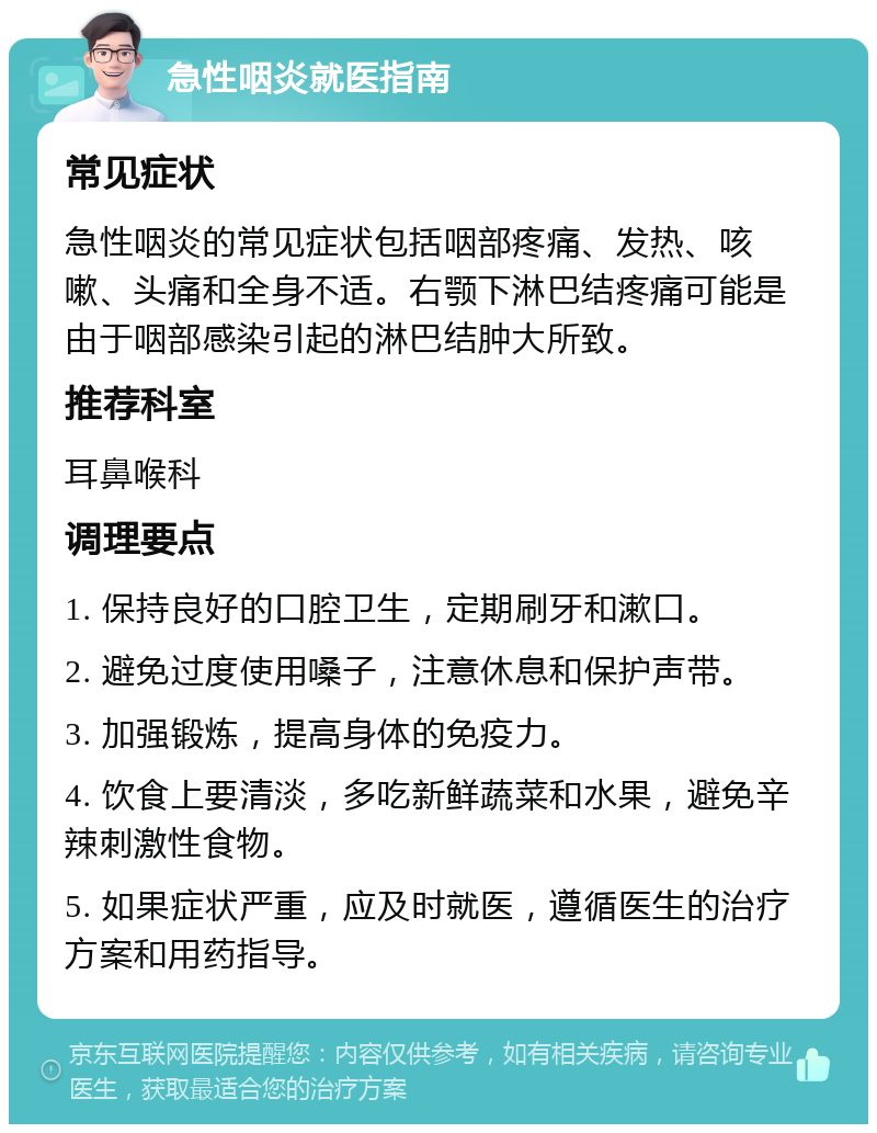 急性咽炎就医指南 常见症状 急性咽炎的常见症状包括咽部疼痛、发热、咳嗽、头痛和全身不适。右颚下淋巴结疼痛可能是由于咽部感染引起的淋巴结肿大所致。 推荐科室 耳鼻喉科 调理要点 1. 保持良好的口腔卫生，定期刷牙和漱口。 2. 避免过度使用嗓子，注意休息和保护声带。 3. 加强锻炼，提高身体的免疫力。 4. 饮食上要清淡，多吃新鲜蔬菜和水果，避免辛辣刺激性食物。 5. 如果症状严重，应及时就医，遵循医生的治疗方案和用药指导。