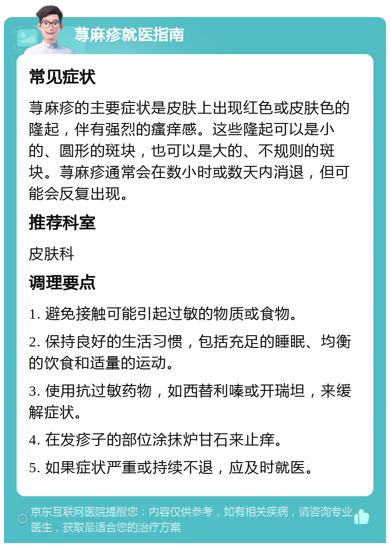 荨麻疹就医指南 常见症状 荨麻疹的主要症状是皮肤上出现红色或皮肤色的隆起，伴有强烈的瘙痒感。这些隆起可以是小的、圆形的斑块，也可以是大的、不规则的斑块。荨麻疹通常会在数小时或数天内消退，但可能会反复出现。 推荐科室 皮肤科 调理要点 1. 避免接触可能引起过敏的物质或食物。 2. 保持良好的生活习惯，包括充足的睡眠、均衡的饮食和适量的运动。 3. 使用抗过敏药物，如西替利嗪或开瑞坦，来缓解症状。 4. 在发疹子的部位涂抹炉甘石来止痒。 5. 如果症状严重或持续不退，应及时就医。