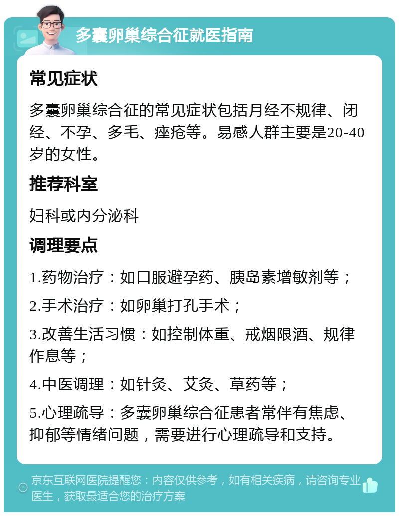 多囊卵巢综合征就医指南 常见症状 多囊卵巢综合征的常见症状包括月经不规律、闭经、不孕、多毛、痤疮等。易感人群主要是20-40岁的女性。 推荐科室 妇科或内分泌科 调理要点 1.药物治疗：如口服避孕药、胰岛素增敏剂等； 2.手术治疗：如卵巢打孔手术； 3.改善生活习惯：如控制体重、戒烟限酒、规律作息等； 4.中医调理：如针灸、艾灸、草药等； 5.心理疏导：多囊卵巢综合征患者常伴有焦虑、抑郁等情绪问题，需要进行心理疏导和支持。