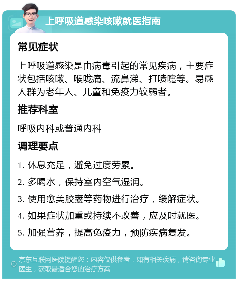 上呼吸道感染咳嗽就医指南 常见症状 上呼吸道感染是由病毒引起的常见疾病，主要症状包括咳嗽、喉咙痛、流鼻涕、打喷嚏等。易感人群为老年人、儿童和免疫力较弱者。 推荐科室 呼吸内科或普通内科 调理要点 1. 休息充足，避免过度劳累。 2. 多喝水，保持室内空气湿润。 3. 使用愈美胶囊等药物进行治疗，缓解症状。 4. 如果症状加重或持续不改善，应及时就医。 5. 加强营养，提高免疫力，预防疾病复发。