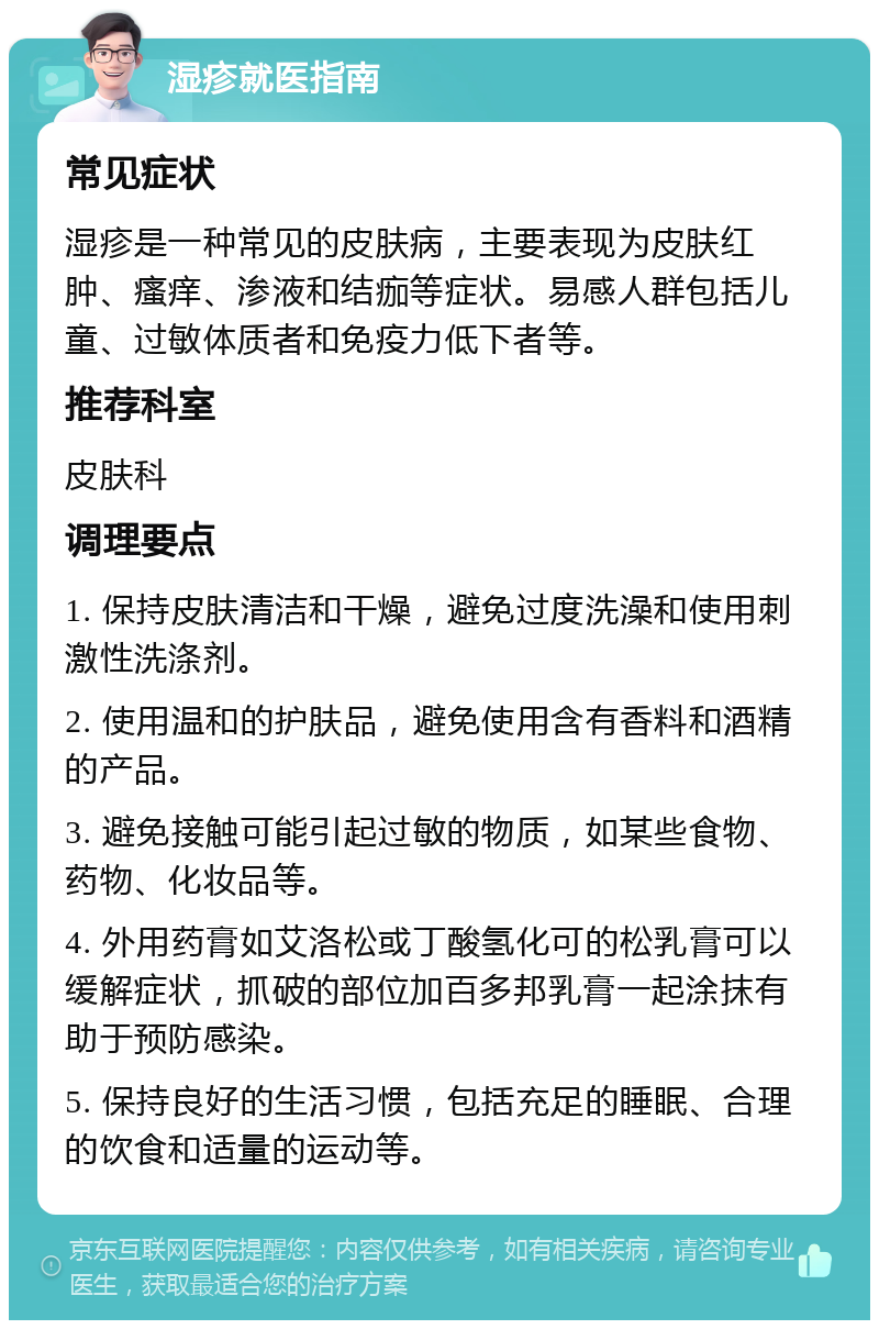 湿疹就医指南 常见症状 湿疹是一种常见的皮肤病，主要表现为皮肤红肿、瘙痒、渗液和结痂等症状。易感人群包括儿童、过敏体质者和免疫力低下者等。 推荐科室 皮肤科 调理要点 1. 保持皮肤清洁和干燥，避免过度洗澡和使用刺激性洗涤剂。 2. 使用温和的护肤品，避免使用含有香料和酒精的产品。 3. 避免接触可能引起过敏的物质，如某些食物、药物、化妆品等。 4. 外用药膏如艾洛松或丁酸氢化可的松乳膏可以缓解症状，抓破的部位加百多邦乳膏一起涂抹有助于预防感染。 5. 保持良好的生活习惯，包括充足的睡眠、合理的饮食和适量的运动等。