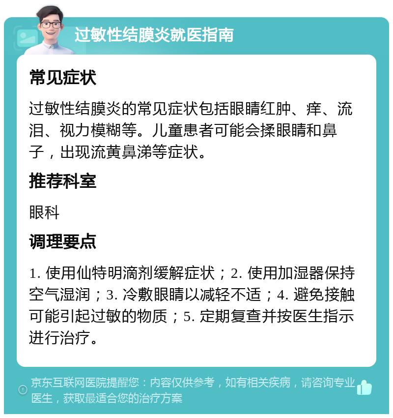 过敏性结膜炎就医指南 常见症状 过敏性结膜炎的常见症状包括眼睛红肿、痒、流泪、视力模糊等。儿童患者可能会揉眼睛和鼻子，出现流黄鼻涕等症状。 推荐科室 眼科 调理要点 1. 使用仙特明滴剂缓解症状；2. 使用加湿器保持空气湿润；3. 冷敷眼睛以减轻不适；4. 避免接触可能引起过敏的物质；5. 定期复查并按医生指示进行治疗。