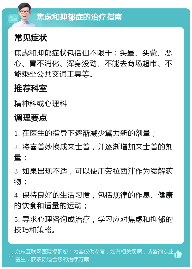 焦虑和抑郁症的治疗指南 常见症状 焦虑和抑郁症状包括但不限于：头晕、头蒙、恶心、胃不消化、浑身没劲、不能去商场超市、不能乘坐公共交通工具等。 推荐科室 精神科或心理科 调理要点 1. 在医生的指导下逐渐减少黛力新的剂量； 2. 将喜普妙换成来士普，并逐渐增加来士普的剂量； 3. 如果出现不适，可以使用劳拉西泮作为缓解药物； 4. 保持良好的生活习惯，包括规律的作息、健康的饮食和适量的运动； 5. 寻求心理咨询或治疗，学习应对焦虑和抑郁的技巧和策略。