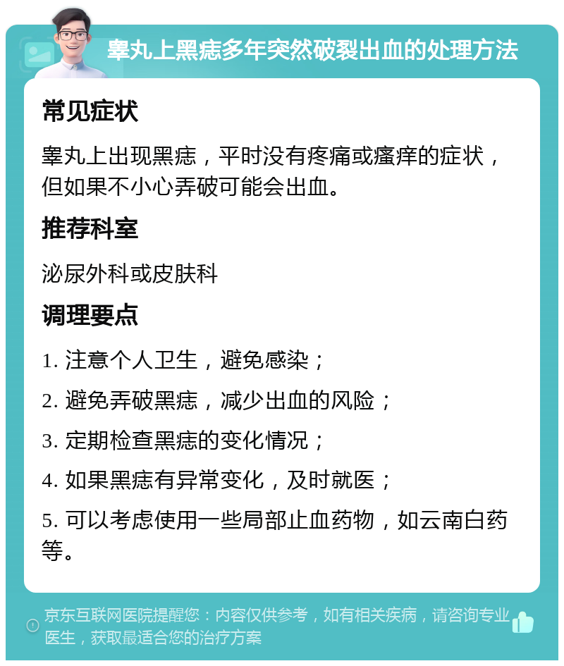 睾丸上黑痣多年突然破裂出血的处理方法 常见症状 睾丸上出现黑痣，平时没有疼痛或瘙痒的症状，但如果不小心弄破可能会出血。 推荐科室 泌尿外科或皮肤科 调理要点 1. 注意个人卫生，避免感染； 2. 避免弄破黑痣，减少出血的风险； 3. 定期检查黑痣的变化情况； 4. 如果黑痣有异常变化，及时就医； 5. 可以考虑使用一些局部止血药物，如云南白药等。