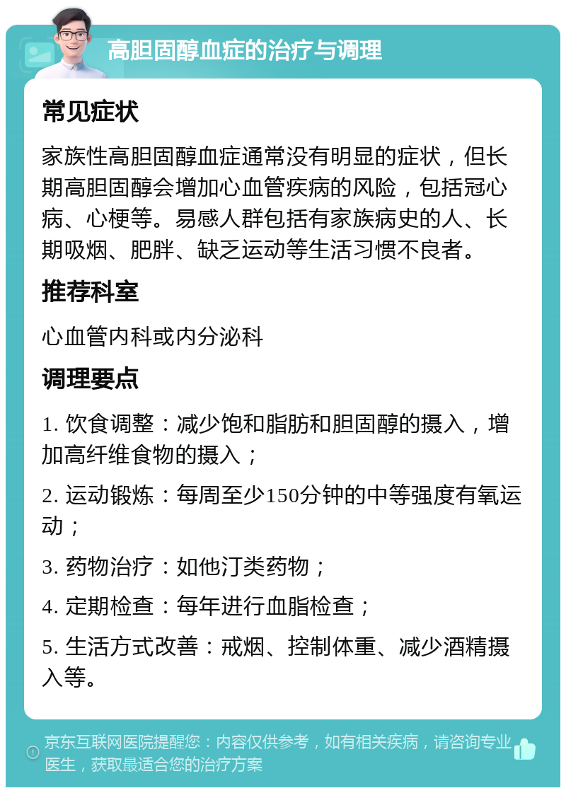 高胆固醇血症的治疗与调理 常见症状 家族性高胆固醇血症通常没有明显的症状，但长期高胆固醇会增加心血管疾病的风险，包括冠心病、心梗等。易感人群包括有家族病史的人、长期吸烟、肥胖、缺乏运动等生活习惯不良者。 推荐科室 心血管内科或内分泌科 调理要点 1. 饮食调整：减少饱和脂肪和胆固醇的摄入，增加高纤维食物的摄入； 2. 运动锻炼：每周至少150分钟的中等强度有氧运动； 3. 药物治疗：如他汀类药物； 4. 定期检查：每年进行血脂检查； 5. 生活方式改善：戒烟、控制体重、减少酒精摄入等。