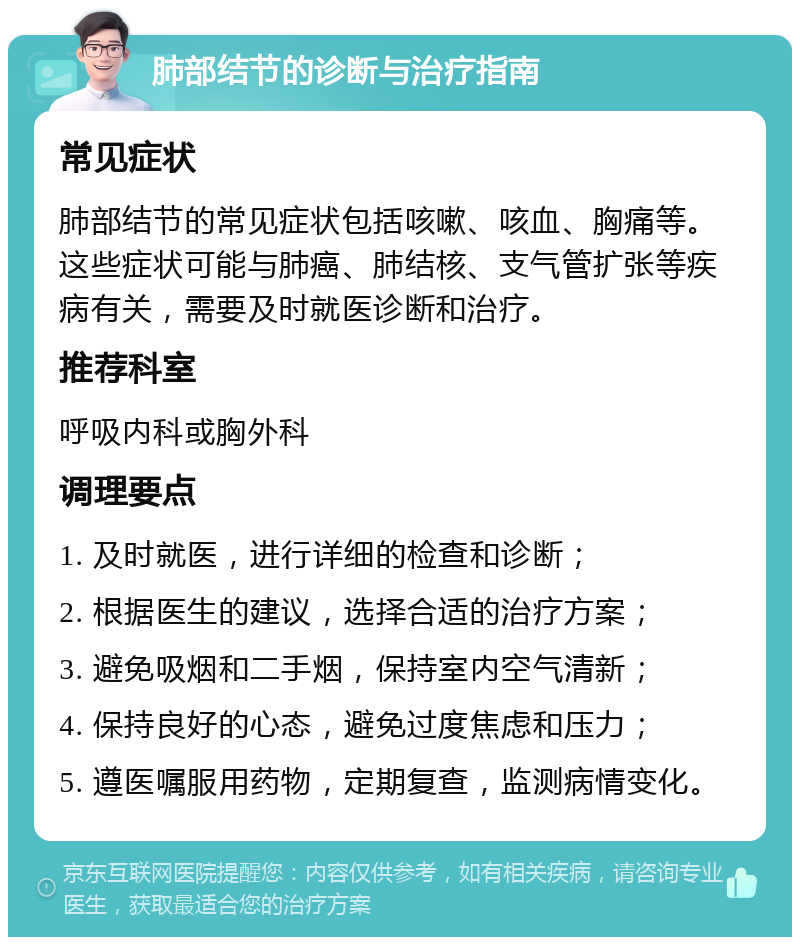 肺部结节的诊断与治疗指南 常见症状 肺部结节的常见症状包括咳嗽、咳血、胸痛等。这些症状可能与肺癌、肺结核、支气管扩张等疾病有关，需要及时就医诊断和治疗。 推荐科室 呼吸内科或胸外科 调理要点 1. 及时就医，进行详细的检查和诊断； 2. 根据医生的建议，选择合适的治疗方案； 3. 避免吸烟和二手烟，保持室内空气清新； 4. 保持良好的心态，避免过度焦虑和压力； 5. 遵医嘱服用药物，定期复查，监测病情变化。