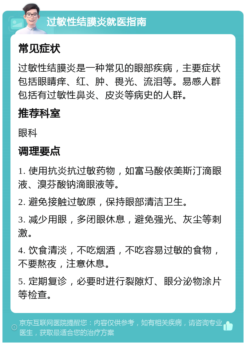 过敏性结膜炎就医指南 常见症状 过敏性结膜炎是一种常见的眼部疾病，主要症状包括眼睛痒、红、肿、畏光、流泪等。易感人群包括有过敏性鼻炎、皮炎等病史的人群。 推荐科室 眼科 调理要点 1. 使用抗炎抗过敏药物，如富马酸依美斯汀滴眼液、溴芬酸钠滴眼液等。 2. 避免接触过敏原，保持眼部清洁卫生。 3. 减少用眼，多闭眼休息，避免强光、灰尘等刺激。 4. 饮食清淡，不吃烟酒，不吃容易过敏的食物，不要熬夜，注意休息。 5. 定期复诊，必要时进行裂隙灯、眼分泌物涂片等检查。