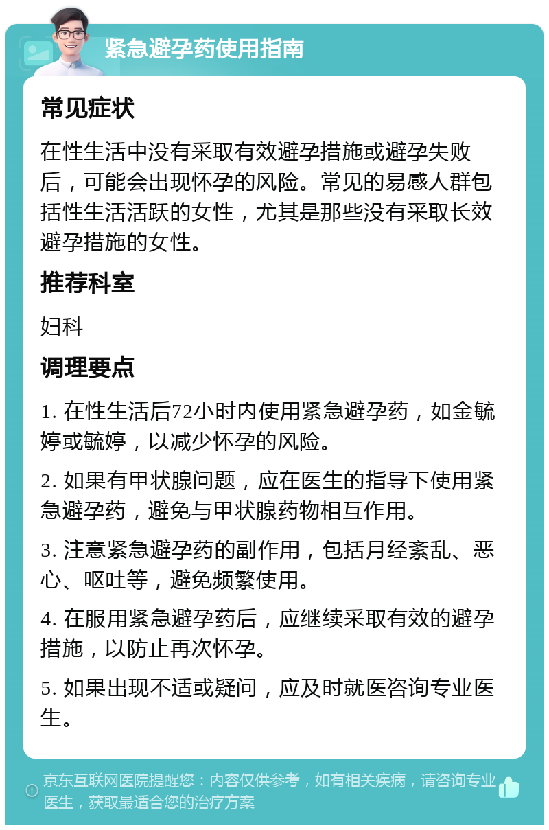 紧急避孕药使用指南 常见症状 在性生活中没有采取有效避孕措施或避孕失败后，可能会出现怀孕的风险。常见的易感人群包括性生活活跃的女性，尤其是那些没有采取长效避孕措施的女性。 推荐科室 妇科 调理要点 1. 在性生活后72小时内使用紧急避孕药，如金毓婷或毓婷，以减少怀孕的风险。 2. 如果有甲状腺问题，应在医生的指导下使用紧急避孕药，避免与甲状腺药物相互作用。 3. 注意紧急避孕药的副作用，包括月经紊乱、恶心、呕吐等，避免频繁使用。 4. 在服用紧急避孕药后，应继续采取有效的避孕措施，以防止再次怀孕。 5. 如果出现不适或疑问，应及时就医咨询专业医生。