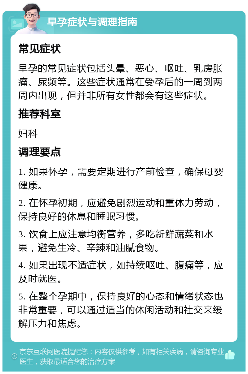 早孕症状与调理指南 常见症状 早孕的常见症状包括头晕、恶心、呕吐、乳房胀痛、尿频等。这些症状通常在受孕后的一周到两周内出现，但并非所有女性都会有这些症状。 推荐科室 妇科 调理要点 1. 如果怀孕，需要定期进行产前检查，确保母婴健康。 2. 在怀孕初期，应避免剧烈运动和重体力劳动，保持良好的休息和睡眠习惯。 3. 饮食上应注意均衡营养，多吃新鲜蔬菜和水果，避免生冷、辛辣和油腻食物。 4. 如果出现不适症状，如持续呕吐、腹痛等，应及时就医。 5. 在整个孕期中，保持良好的心态和情绪状态也非常重要，可以通过适当的休闲活动和社交来缓解压力和焦虑。