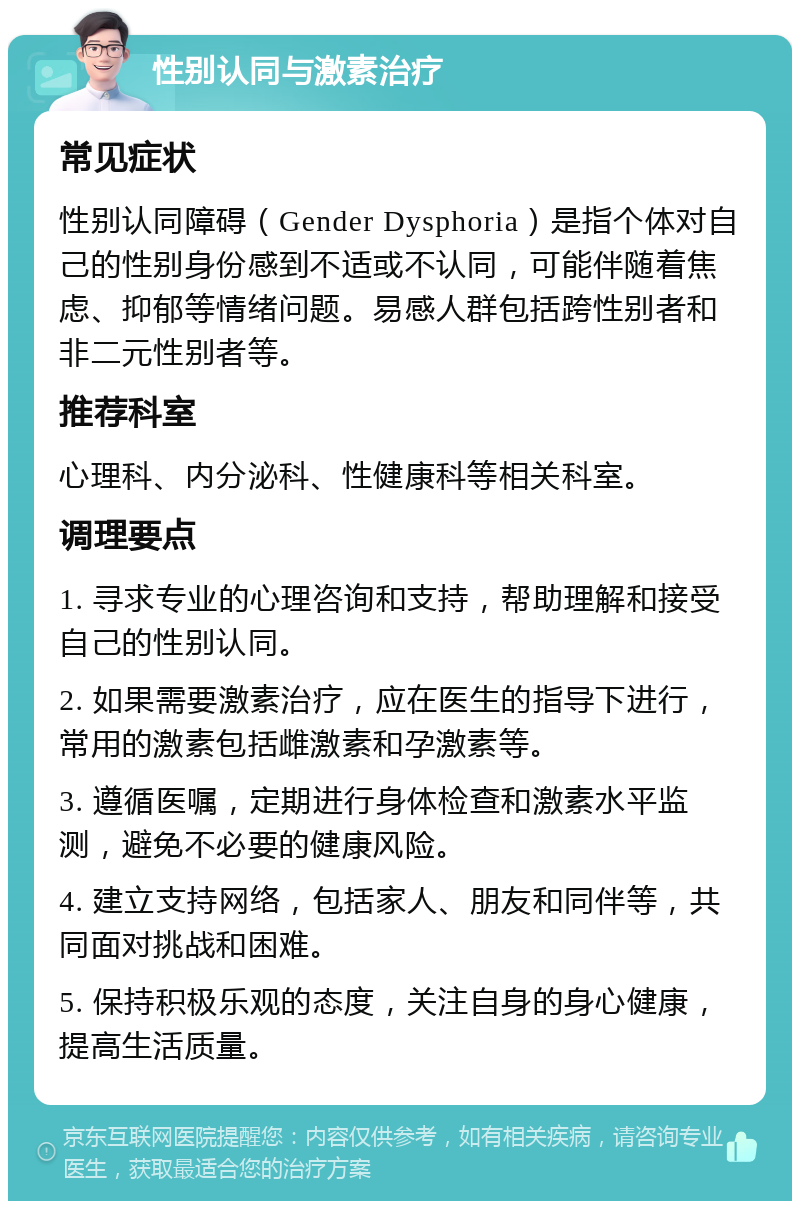 性别认同与激素治疗 常见症状 性别认同障碍（Gender Dysphoria）是指个体对自己的性别身份感到不适或不认同，可能伴随着焦虑、抑郁等情绪问题。易感人群包括跨性别者和非二元性别者等。 推荐科室 心理科、内分泌科、性健康科等相关科室。 调理要点 1. 寻求专业的心理咨询和支持，帮助理解和接受自己的性别认同。 2. 如果需要激素治疗，应在医生的指导下进行，常用的激素包括雌激素和孕激素等。 3. 遵循医嘱，定期进行身体检查和激素水平监测，避免不必要的健康风险。 4. 建立支持网络，包括家人、朋友和同伴等，共同面对挑战和困难。 5. 保持积极乐观的态度，关注自身的身心健康，提高生活质量。