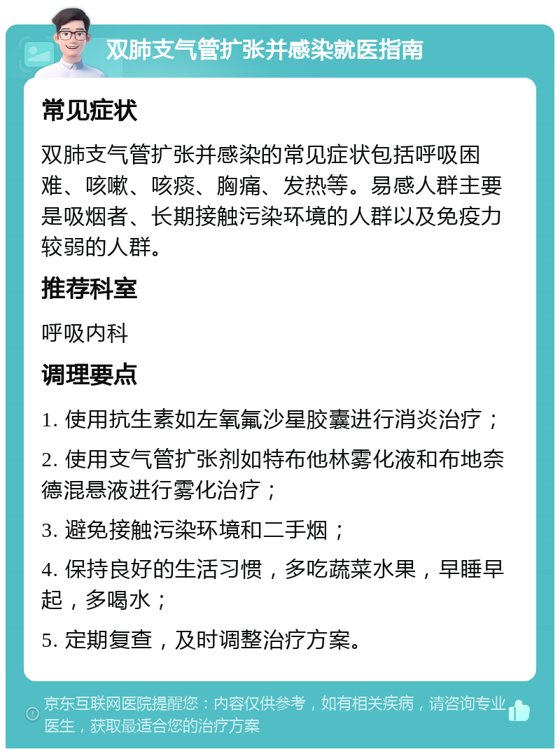 双肺支气管扩张并感染就医指南 常见症状 双肺支气管扩张并感染的常见症状包括呼吸困难、咳嗽、咳痰、胸痛、发热等。易感人群主要是吸烟者、长期接触污染环境的人群以及免疫力较弱的人群。 推荐科室 呼吸内科 调理要点 1. 使用抗生素如左氧氟沙星胶囊进行消炎治疗； 2. 使用支气管扩张剂如特布他林雾化液和布地奈德混悬液进行雾化治疗； 3. 避免接触污染环境和二手烟； 4. 保持良好的生活习惯，多吃蔬菜水果，早睡早起，多喝水； 5. 定期复查，及时调整治疗方案。