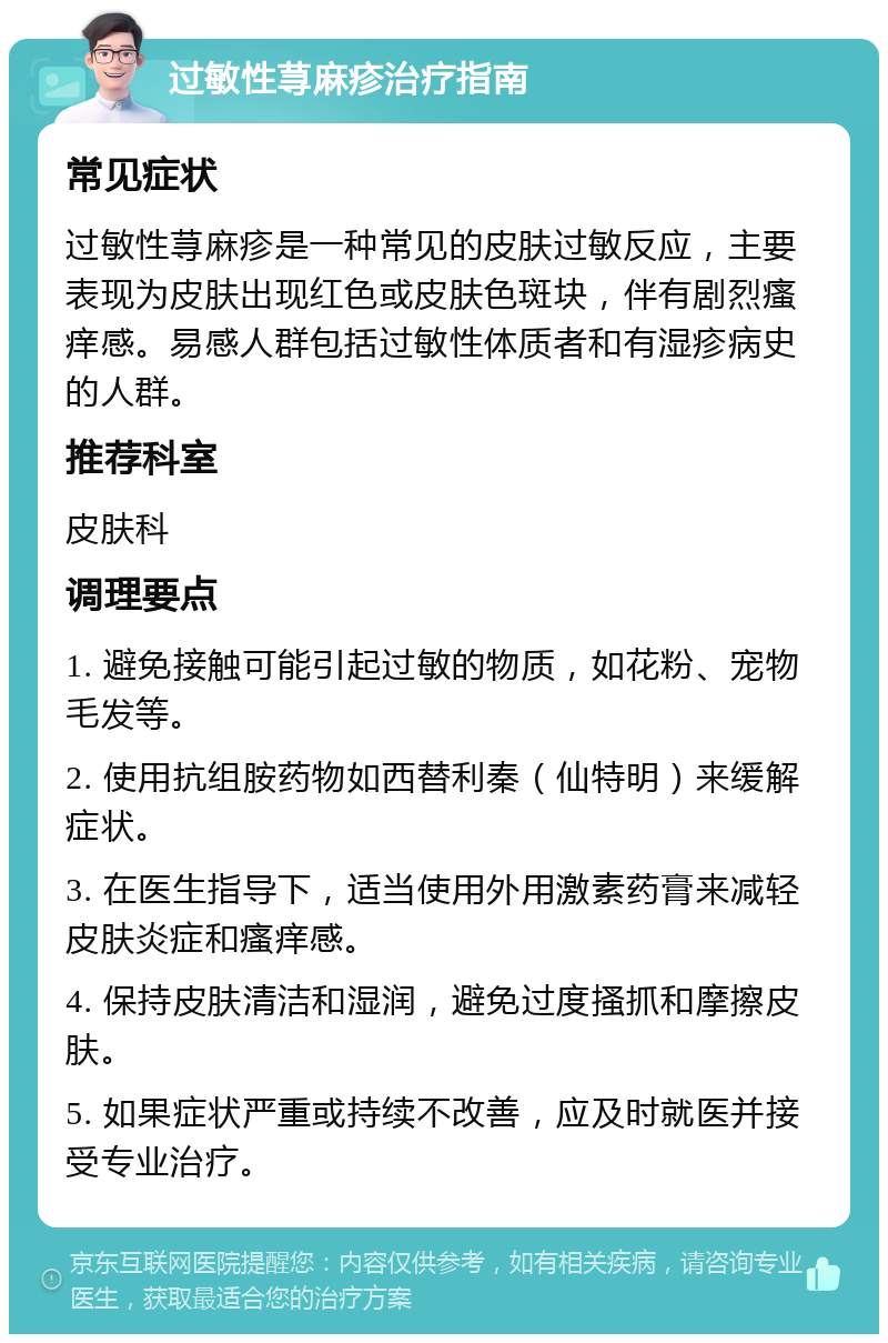 过敏性荨麻疹治疗指南 常见症状 过敏性荨麻疹是一种常见的皮肤过敏反应，主要表现为皮肤出现红色或皮肤色斑块，伴有剧烈瘙痒感。易感人群包括过敏性体质者和有湿疹病史的人群。 推荐科室 皮肤科 调理要点 1. 避免接触可能引起过敏的物质，如花粉、宠物毛发等。 2. 使用抗组胺药物如西替利秦（仙特明）来缓解症状。 3. 在医生指导下，适当使用外用激素药膏来减轻皮肤炎症和瘙痒感。 4. 保持皮肤清洁和湿润，避免过度搔抓和摩擦皮肤。 5. 如果症状严重或持续不改善，应及时就医并接受专业治疗。