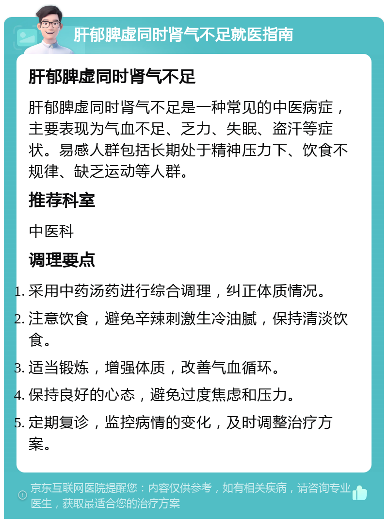 肝郁脾虚同时肾气不足就医指南 肝郁脾虚同时肾气不足 肝郁脾虚同时肾气不足是一种常见的中医病症，主要表现为气血不足、乏力、失眠、盗汗等症状。易感人群包括长期处于精神压力下、饮食不规律、缺乏运动等人群。 推荐科室 中医科 调理要点 采用中药汤药进行综合调理，纠正体质情况。 注意饮食，避免辛辣刺激生冷油腻，保持清淡饮食。 适当锻炼，增强体质，改善气血循环。 保持良好的心态，避免过度焦虑和压力。 定期复诊，监控病情的变化，及时调整治疗方案。