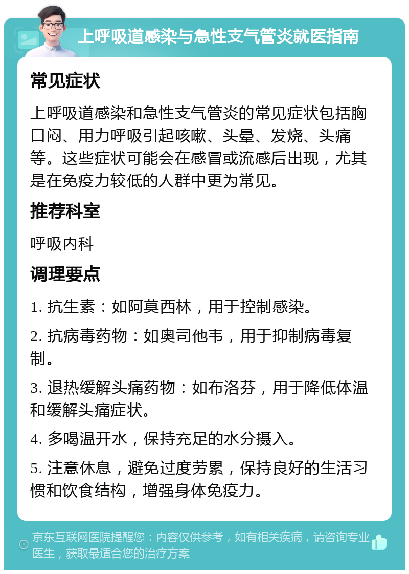 上呼吸道感染与急性支气管炎就医指南 常见症状 上呼吸道感染和急性支气管炎的常见症状包括胸口闷、用力呼吸引起咳嗽、头晕、发烧、头痛等。这些症状可能会在感冒或流感后出现，尤其是在免疫力较低的人群中更为常见。 推荐科室 呼吸内科 调理要点 1. 抗生素：如阿莫西林，用于控制感染。 2. 抗病毒药物：如奥司他韦，用于抑制病毒复制。 3. 退热缓解头痛药物：如布洛芬，用于降低体温和缓解头痛症状。 4. 多喝温开水，保持充足的水分摄入。 5. 注意休息，避免过度劳累，保持良好的生活习惯和饮食结构，增强身体免疫力。