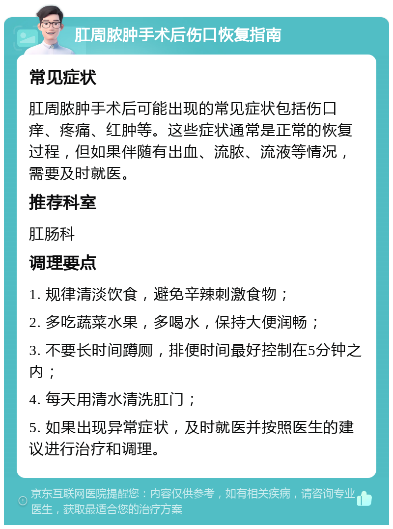 肛周脓肿手术后伤口恢复指南 常见症状 肛周脓肿手术后可能出现的常见症状包括伤口痒、疼痛、红肿等。这些症状通常是正常的恢复过程，但如果伴随有出血、流脓、流液等情况，需要及时就医。 推荐科室 肛肠科 调理要点 1. 规律清淡饮食，避免辛辣刺激食物； 2. 多吃蔬菜水果，多喝水，保持大便润畅； 3. 不要长时间蹲厕，排便时间最好控制在5分钟之内； 4. 每天用清水清洗肛门； 5. 如果出现异常症状，及时就医并按照医生的建议进行治疗和调理。