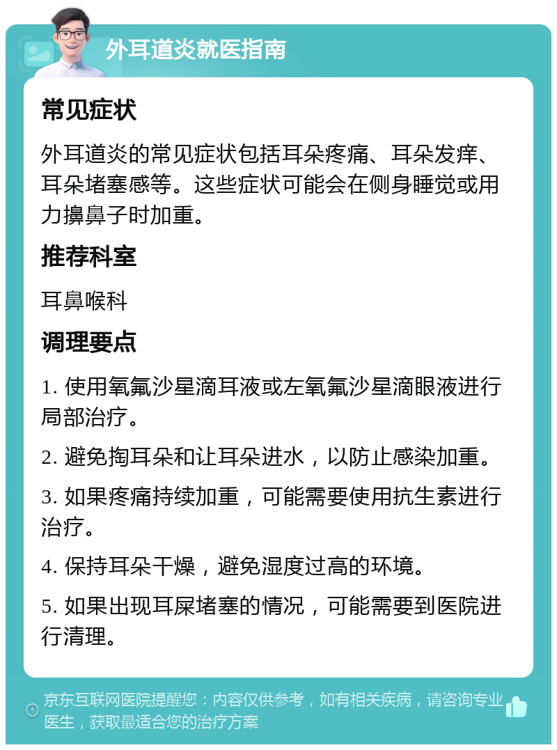 外耳道炎就医指南 常见症状 外耳道炎的常见症状包括耳朵疼痛、耳朵发痒、耳朵堵塞感等。这些症状可能会在侧身睡觉或用力擤鼻子时加重。 推荐科室 耳鼻喉科 调理要点 1. 使用氧氟沙星滴耳液或左氧氟沙星滴眼液进行局部治疗。 2. 避免掏耳朵和让耳朵进水，以防止感染加重。 3. 如果疼痛持续加重，可能需要使用抗生素进行治疗。 4. 保持耳朵干燥，避免湿度过高的环境。 5. 如果出现耳屎堵塞的情况，可能需要到医院进行清理。