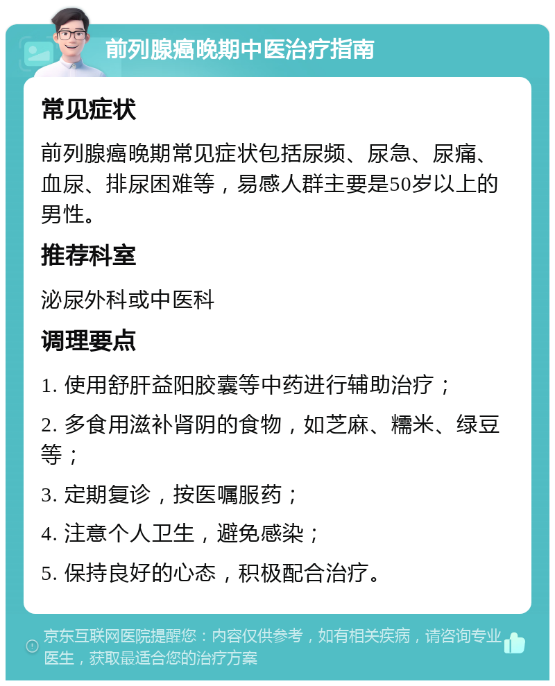 前列腺癌晚期中医治疗指南 常见症状 前列腺癌晚期常见症状包括尿频、尿急、尿痛、血尿、排尿困难等，易感人群主要是50岁以上的男性。 推荐科室 泌尿外科或中医科 调理要点 1. 使用舒肝益阳胶囊等中药进行辅助治疗； 2. 多食用滋补肾阴的食物，如芝麻、糯米、绿豆等； 3. 定期复诊，按医嘱服药； 4. 注意个人卫生，避免感染； 5. 保持良好的心态，积极配合治疗。