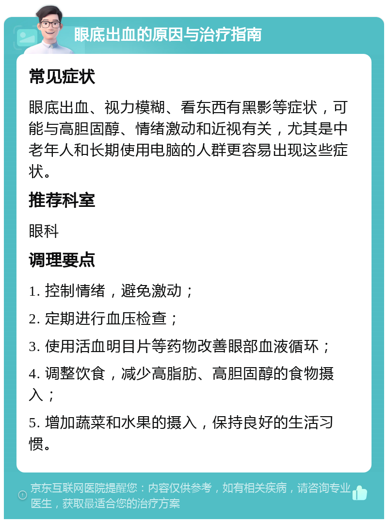 眼底出血的原因与治疗指南 常见症状 眼底出血、视力模糊、看东西有黑影等症状，可能与高胆固醇、情绪激动和近视有关，尤其是中老年人和长期使用电脑的人群更容易出现这些症状。 推荐科室 眼科 调理要点 1. 控制情绪，避免激动； 2. 定期进行血压检查； 3. 使用活血明目片等药物改善眼部血液循环； 4. 调整饮食，减少高脂肪、高胆固醇的食物摄入； 5. 增加蔬菜和水果的摄入，保持良好的生活习惯。