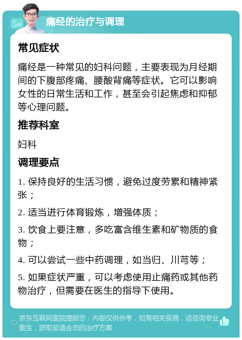 痛经的治疗与调理 常见症状 痛经是一种常见的妇科问题，主要表现为月经期间的下腹部疼痛、腰酸背痛等症状。它可以影响女性的日常生活和工作，甚至会引起焦虑和抑郁等心理问题。 推荐科室 妇科 调理要点 1. 保持良好的生活习惯，避免过度劳累和精神紧张； 2. 适当进行体育锻炼，增强体质； 3. 饮食上要注意，多吃富含维生素和矿物质的食物； 4. 可以尝试一些中药调理，如当归、川芎等； 5. 如果症状严重，可以考虑使用止痛药或其他药物治疗，但需要在医生的指导下使用。