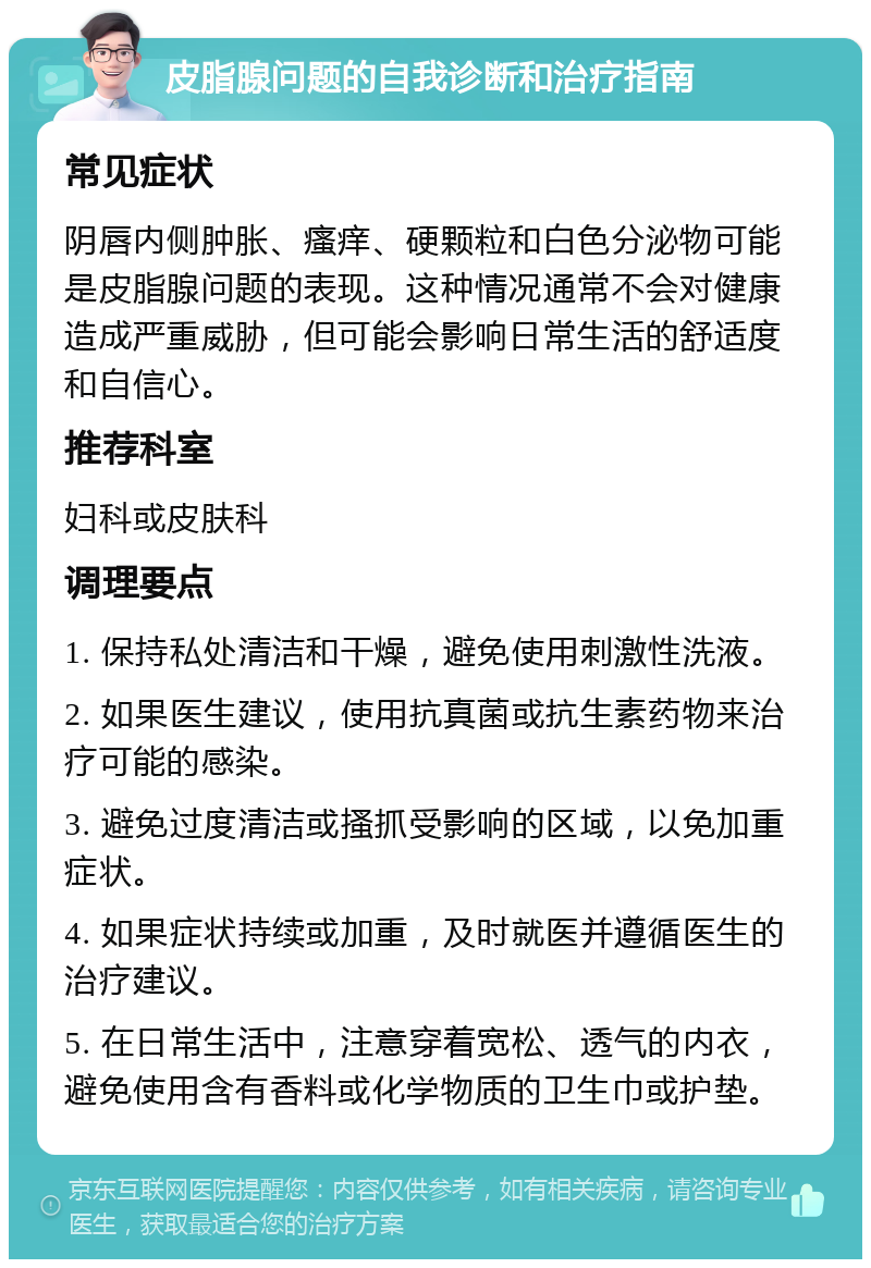 皮脂腺问题的自我诊断和治疗指南 常见症状 阴唇内侧肿胀、瘙痒、硬颗粒和白色分泌物可能是皮脂腺问题的表现。这种情况通常不会对健康造成严重威胁，但可能会影响日常生活的舒适度和自信心。 推荐科室 妇科或皮肤科 调理要点 1. 保持私处清洁和干燥，避免使用刺激性洗液。 2. 如果医生建议，使用抗真菌或抗生素药物来治疗可能的感染。 3. 避免过度清洁或搔抓受影响的区域，以免加重症状。 4. 如果症状持续或加重，及时就医并遵循医生的治疗建议。 5. 在日常生活中，注意穿着宽松、透气的内衣，避免使用含有香料或化学物质的卫生巾或护垫。