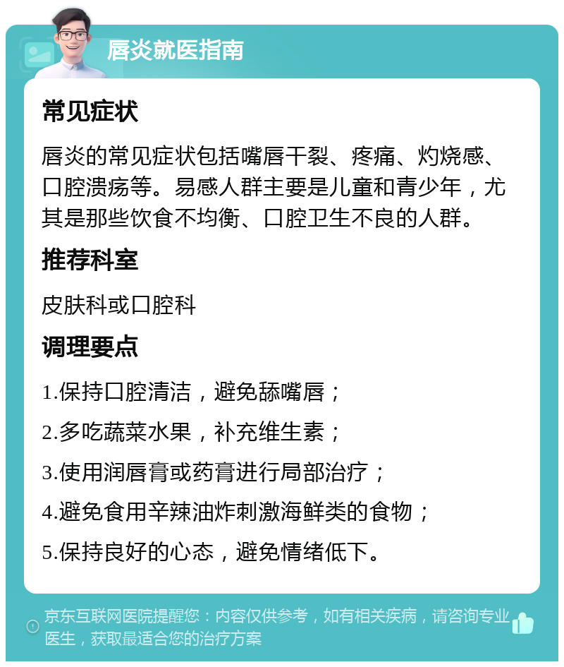 唇炎就医指南 常见症状 唇炎的常见症状包括嘴唇干裂、疼痛、灼烧感、口腔溃疡等。易感人群主要是儿童和青少年，尤其是那些饮食不均衡、口腔卫生不良的人群。 推荐科室 皮肤科或口腔科 调理要点 1.保持口腔清洁，避免舔嘴唇； 2.多吃蔬菜水果，补充维生素； 3.使用润唇膏或药膏进行局部治疗； 4.避免食用辛辣油炸刺激海鲜类的食物； 5.保持良好的心态，避免情绪低下。