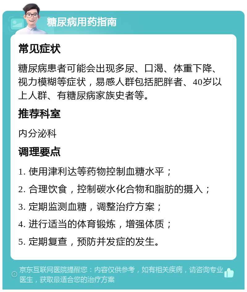 糖尿病用药指南 常见症状 糖尿病患者可能会出现多尿、口渴、体重下降、视力模糊等症状，易感人群包括肥胖者、40岁以上人群、有糖尿病家族史者等。 推荐科室 内分泌科 调理要点 1. 使用津利达等药物控制血糖水平； 2. 合理饮食，控制碳水化合物和脂肪的摄入； 3. 定期监测血糖，调整治疗方案； 4. 进行适当的体育锻炼，增强体质； 5. 定期复查，预防并发症的发生。