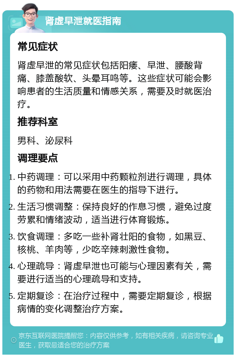 肾虚早泄就医指南 常见症状 肾虚早泄的常见症状包括阳痿、早泄、腰酸背痛、膝盖酸软、头晕耳鸣等。这些症状可能会影响患者的生活质量和情感关系，需要及时就医治疗。 推荐科室 男科、泌尿科 调理要点 中药调理：可以采用中药颗粒剂进行调理，具体的药物和用法需要在医生的指导下进行。 生活习惯调整：保持良好的作息习惯，避免过度劳累和情绪波动，适当进行体育锻炼。 饮食调理：多吃一些补肾壮阳的食物，如黑豆、核桃、羊肉等，少吃辛辣刺激性食物。 心理疏导：肾虚早泄也可能与心理因素有关，需要进行适当的心理疏导和支持。 定期复诊：在治疗过程中，需要定期复诊，根据病情的变化调整治疗方案。