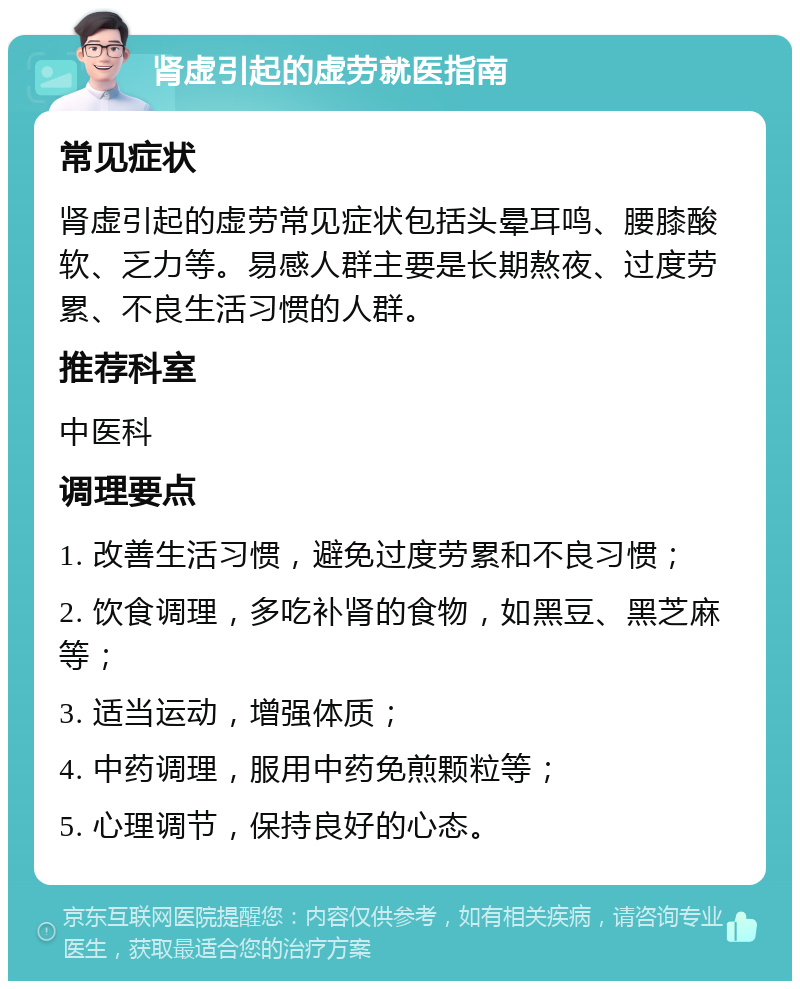 肾虚引起的虚劳就医指南 常见症状 肾虚引起的虚劳常见症状包括头晕耳鸣、腰膝酸软、乏力等。易感人群主要是长期熬夜、过度劳累、不良生活习惯的人群。 推荐科室 中医科 调理要点 1. 改善生活习惯，避免过度劳累和不良习惯； 2. 饮食调理，多吃补肾的食物，如黑豆、黑芝麻等； 3. 适当运动，增强体质； 4. 中药调理，服用中药免煎颗粒等； 5. 心理调节，保持良好的心态。