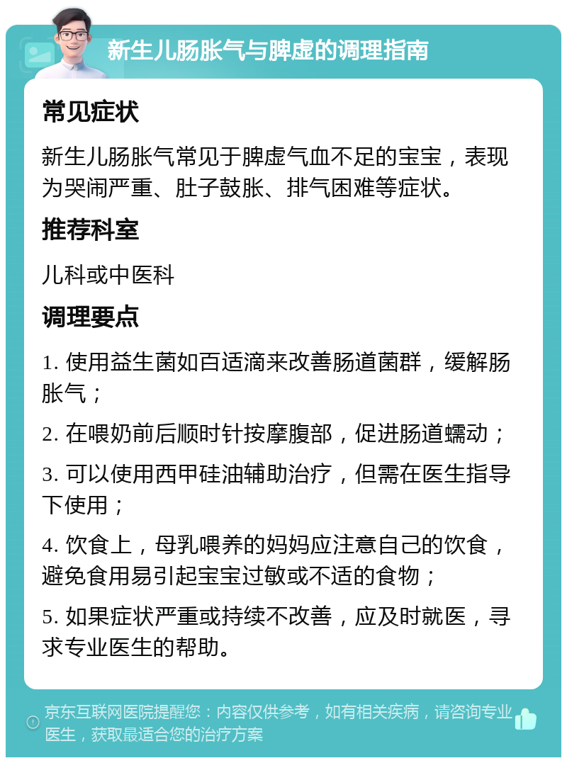 新生儿肠胀气与脾虚的调理指南 常见症状 新生儿肠胀气常见于脾虚气血不足的宝宝，表现为哭闹严重、肚子鼓胀、排气困难等症状。 推荐科室 儿科或中医科 调理要点 1. 使用益生菌如百适滴来改善肠道菌群，缓解肠胀气； 2. 在喂奶前后顺时针按摩腹部，促进肠道蠕动； 3. 可以使用西甲硅油辅助治疗，但需在医生指导下使用； 4. 饮食上，母乳喂养的妈妈应注意自己的饮食，避免食用易引起宝宝过敏或不适的食物； 5. 如果症状严重或持续不改善，应及时就医，寻求专业医生的帮助。