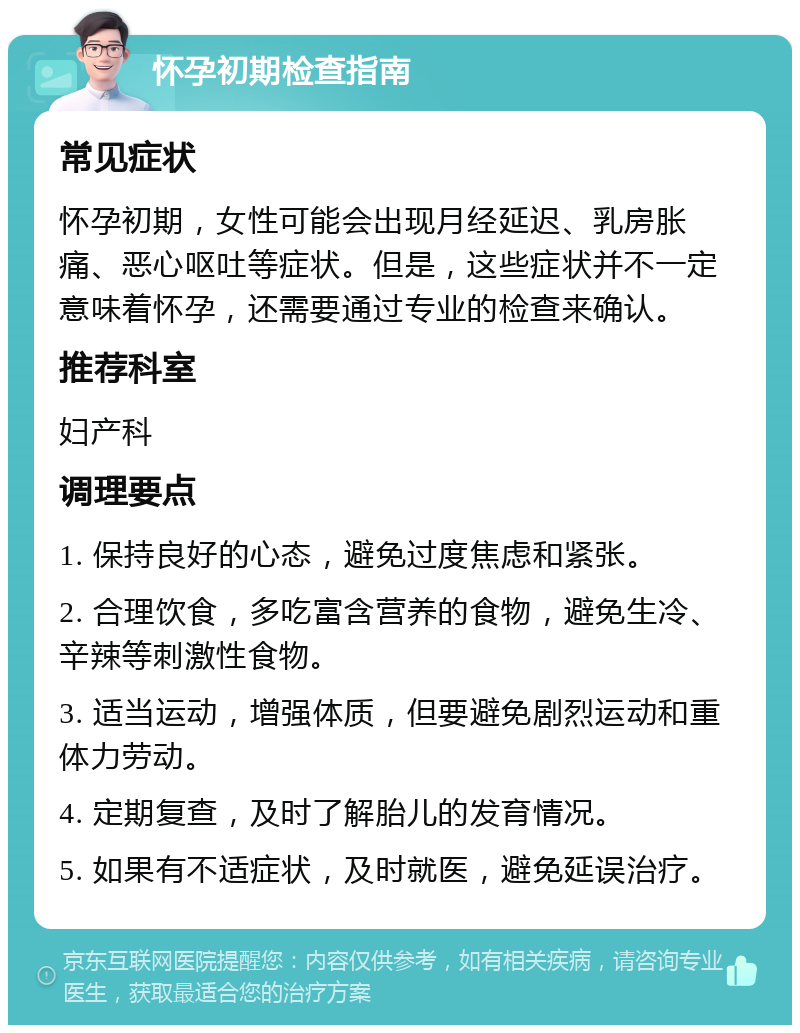 怀孕初期检查指南 常见症状 怀孕初期，女性可能会出现月经延迟、乳房胀痛、恶心呕吐等症状。但是，这些症状并不一定意味着怀孕，还需要通过专业的检查来确认。 推荐科室 妇产科 调理要点 1. 保持良好的心态，避免过度焦虑和紧张。 2. 合理饮食，多吃富含营养的食物，避免生冷、辛辣等刺激性食物。 3. 适当运动，增强体质，但要避免剧烈运动和重体力劳动。 4. 定期复查，及时了解胎儿的发育情况。 5. 如果有不适症状，及时就医，避免延误治疗。