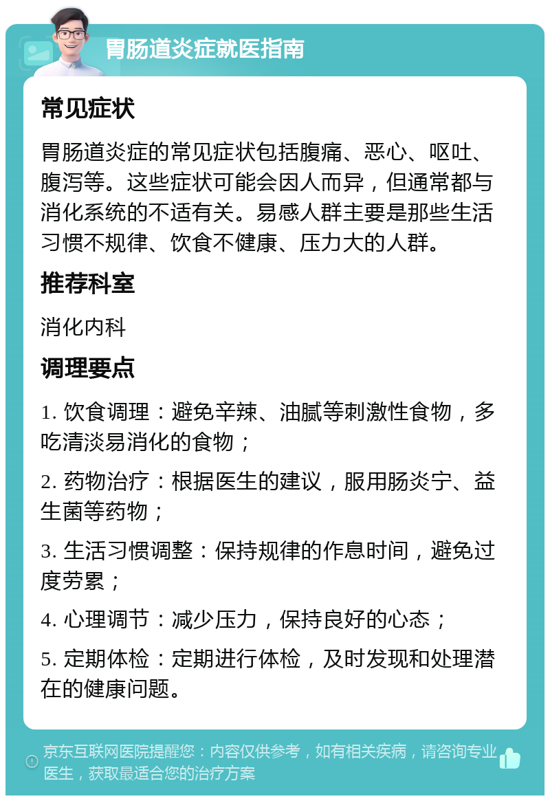 胃肠道炎症就医指南 常见症状 胃肠道炎症的常见症状包括腹痛、恶心、呕吐、腹泻等。这些症状可能会因人而异，但通常都与消化系统的不适有关。易感人群主要是那些生活习惯不规律、饮食不健康、压力大的人群。 推荐科室 消化内科 调理要点 1. 饮食调理：避免辛辣、油腻等刺激性食物，多吃清淡易消化的食物； 2. 药物治疗：根据医生的建议，服用肠炎宁、益生菌等药物； 3. 生活习惯调整：保持规律的作息时间，避免过度劳累； 4. 心理调节：减少压力，保持良好的心态； 5. 定期体检：定期进行体检，及时发现和处理潜在的健康问题。