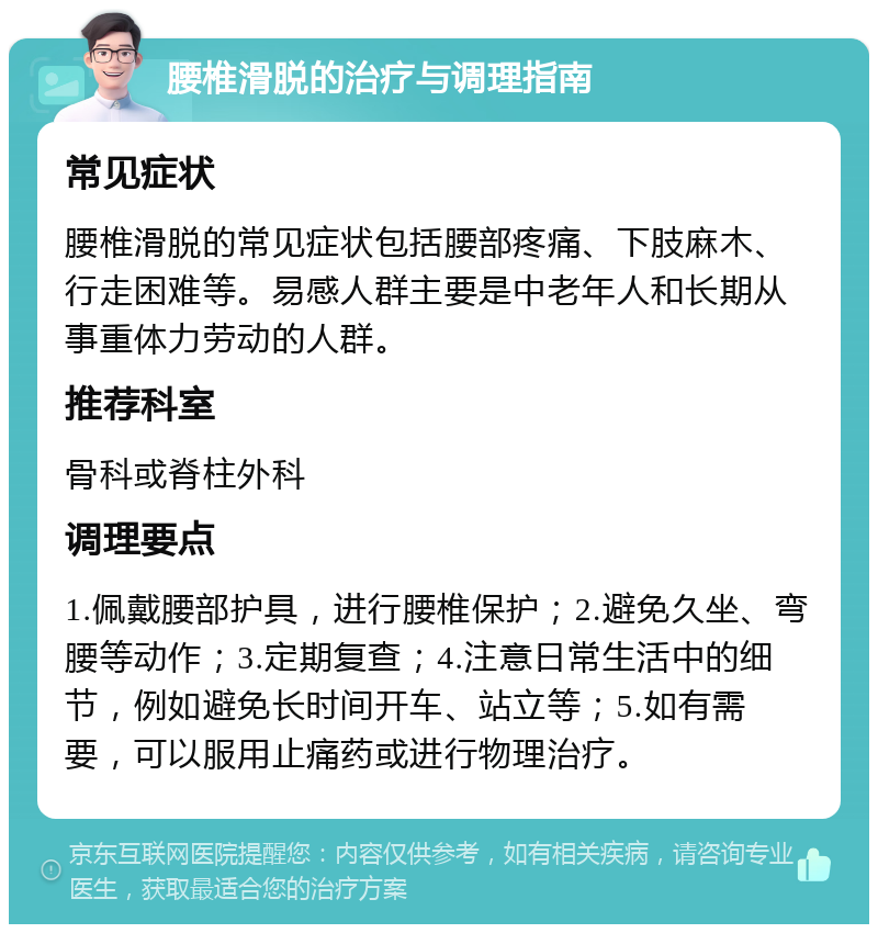 腰椎滑脱的治疗与调理指南 常见症状 腰椎滑脱的常见症状包括腰部疼痛、下肢麻木、行走困难等。易感人群主要是中老年人和长期从事重体力劳动的人群。 推荐科室 骨科或脊柱外科 调理要点 1.佩戴腰部护具，进行腰椎保护；2.避免久坐、弯腰等动作；3.定期复查；4.注意日常生活中的细节，例如避免长时间开车、站立等；5.如有需要，可以服用止痛药或进行物理治疗。