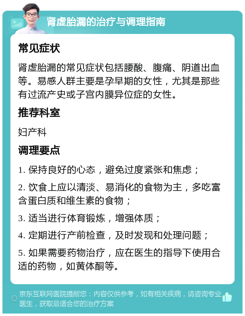 肾虚胎漏的治疗与调理指南 常见症状 肾虚胎漏的常见症状包括腰酸、腹痛、阴道出血等。易感人群主要是孕早期的女性，尤其是那些有过流产史或子宫内膜异位症的女性。 推荐科室 妇产科 调理要点 1. 保持良好的心态，避免过度紧张和焦虑； 2. 饮食上应以清淡、易消化的食物为主，多吃富含蛋白质和维生素的食物； 3. 适当进行体育锻炼，增强体质； 4. 定期进行产前检查，及时发现和处理问题； 5. 如果需要药物治疗，应在医生的指导下使用合适的药物，如黄体酮等。