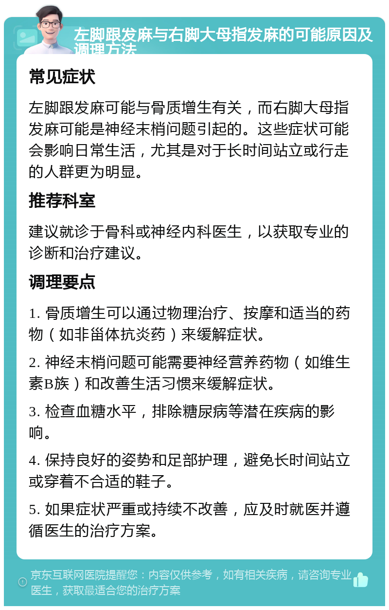 左脚跟发麻与右脚大母指发麻的可能原因及调理方法 常见症状 左脚跟发麻可能与骨质增生有关，而右脚大母指发麻可能是神经末梢问题引起的。这些症状可能会影响日常生活，尤其是对于长时间站立或行走的人群更为明显。 推荐科室 建议就诊于骨科或神经内科医生，以获取专业的诊断和治疗建议。 调理要点 1. 骨质增生可以通过物理治疗、按摩和适当的药物（如非甾体抗炎药）来缓解症状。 2. 神经末梢问题可能需要神经营养药物（如维生素B族）和改善生活习惯来缓解症状。 3. 检查血糖水平，排除糖尿病等潜在疾病的影响。 4. 保持良好的姿势和足部护理，避免长时间站立或穿着不合适的鞋子。 5. 如果症状严重或持续不改善，应及时就医并遵循医生的治疗方案。