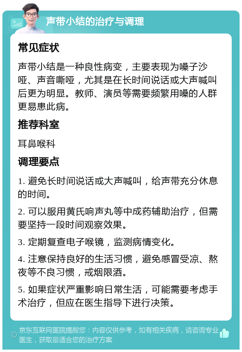 声带小结的治疗与调理 常见症状 声带小结是一种良性病变，主要表现为嗓子沙哑、声音嘶哑，尤其是在长时间说话或大声喊叫后更为明显。教师、演员等需要频繁用嗓的人群更易患此病。 推荐科室 耳鼻喉科 调理要点 1. 避免长时间说话或大声喊叫，给声带充分休息的时间。 2. 可以服用黄氏响声丸等中成药辅助治疗，但需要坚持一段时间观察效果。 3. 定期复查电子喉镜，监测病情变化。 4. 注意保持良好的生活习惯，避免感冒受凉、熬夜等不良习惯，戒烟限酒。 5. 如果症状严重影响日常生活，可能需要考虑手术治疗，但应在医生指导下进行决策。