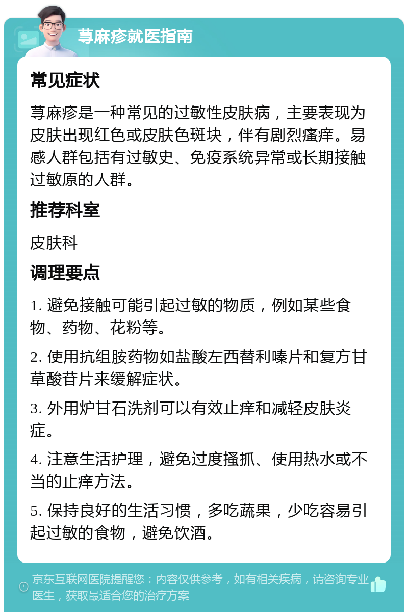 荨麻疹就医指南 常见症状 荨麻疹是一种常见的过敏性皮肤病，主要表现为皮肤出现红色或皮肤色斑块，伴有剧烈瘙痒。易感人群包括有过敏史、免疫系统异常或长期接触过敏原的人群。 推荐科室 皮肤科 调理要点 1. 避免接触可能引起过敏的物质，例如某些食物、药物、花粉等。 2. 使用抗组胺药物如盐酸左西替利嗪片和复方甘草酸苷片来缓解症状。 3. 外用炉甘石洗剂可以有效止痒和减轻皮肤炎症。 4. 注意生活护理，避免过度搔抓、使用热水或不当的止痒方法。 5. 保持良好的生活习惯，多吃蔬果，少吃容易引起过敏的食物，避免饮酒。