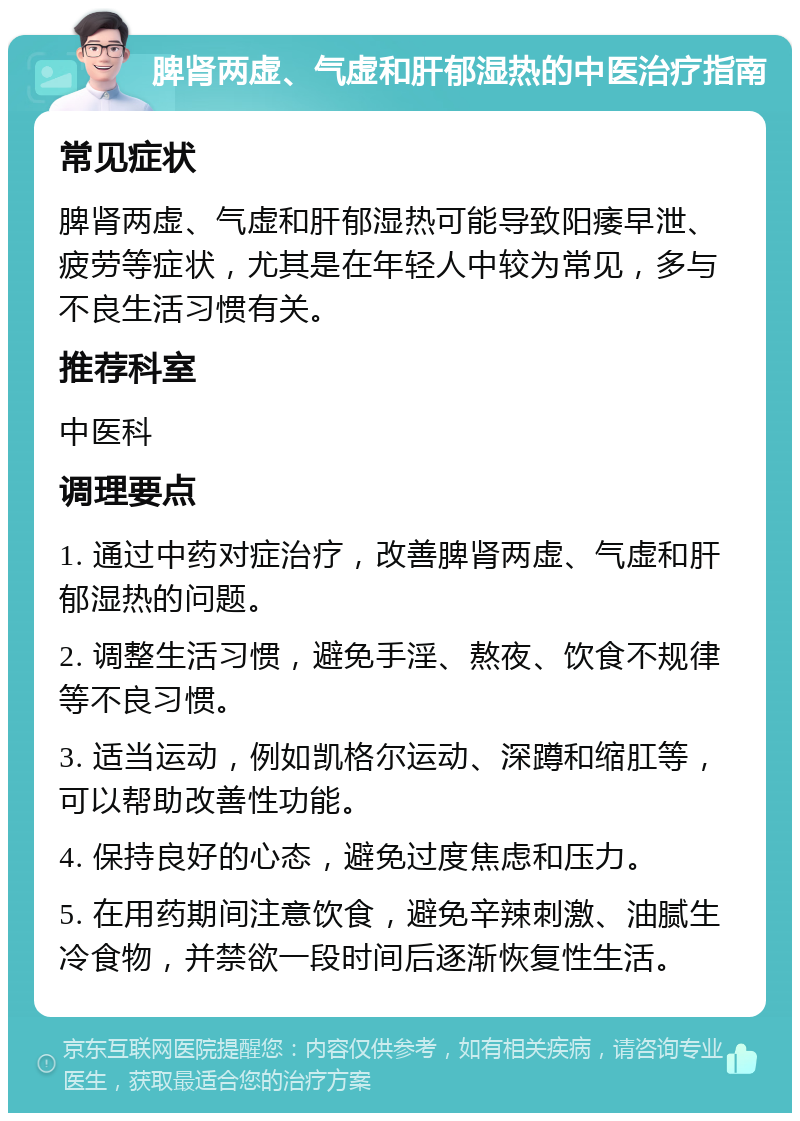 脾肾两虚、气虚和肝郁湿热的中医治疗指南 常见症状 脾肾两虚、气虚和肝郁湿热可能导致阳痿早泄、疲劳等症状，尤其是在年轻人中较为常见，多与不良生活习惯有关。 推荐科室 中医科 调理要点 1. 通过中药对症治疗，改善脾肾两虚、气虚和肝郁湿热的问题。 2. 调整生活习惯，避免手淫、熬夜、饮食不规律等不良习惯。 3. 适当运动，例如凯格尔运动、深蹲和缩肛等，可以帮助改善性功能。 4. 保持良好的心态，避免过度焦虑和压力。 5. 在用药期间注意饮食，避免辛辣刺激、油腻生冷食物，并禁欲一段时间后逐渐恢复性生活。