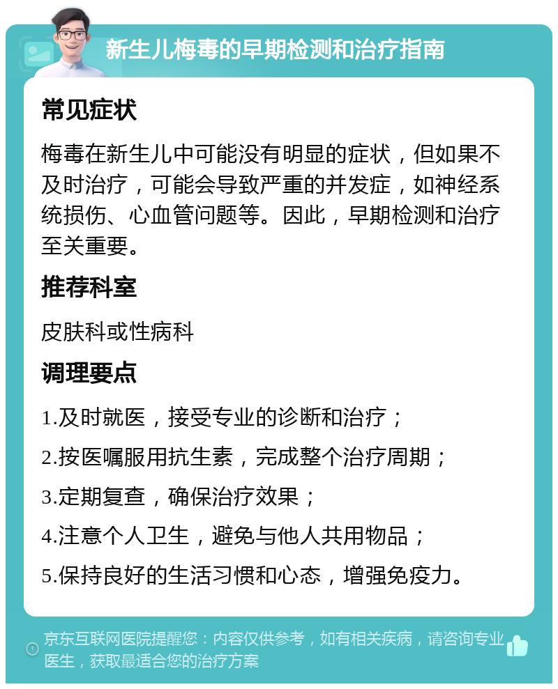 新生儿梅毒的早期检测和治疗指南 常见症状 梅毒在新生儿中可能没有明显的症状，但如果不及时治疗，可能会导致严重的并发症，如神经系统损伤、心血管问题等。因此，早期检测和治疗至关重要。 推荐科室 皮肤科或性病科 调理要点 1.及时就医，接受专业的诊断和治疗； 2.按医嘱服用抗生素，完成整个治疗周期； 3.定期复查，确保治疗效果； 4.注意个人卫生，避免与他人共用物品； 5.保持良好的生活习惯和心态，增强免疫力。