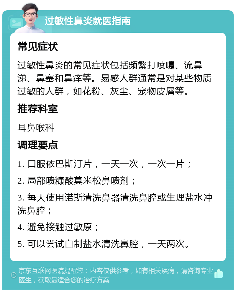 过敏性鼻炎就医指南 常见症状 过敏性鼻炎的常见症状包括频繁打喷嚏、流鼻涕、鼻塞和鼻痒等。易感人群通常是对某些物质过敏的人群，如花粉、灰尘、宠物皮屑等。 推荐科室 耳鼻喉科 调理要点 1. 口服依巴斯汀片，一天一次，一次一片； 2. 局部喷糠酸莫米松鼻喷剂； 3. 每天使用诺斯清洗鼻器清洗鼻腔或生理盐水冲洗鼻腔； 4. 避免接触过敏原； 5. 可以尝试自制盐水清洗鼻腔，一天两次。