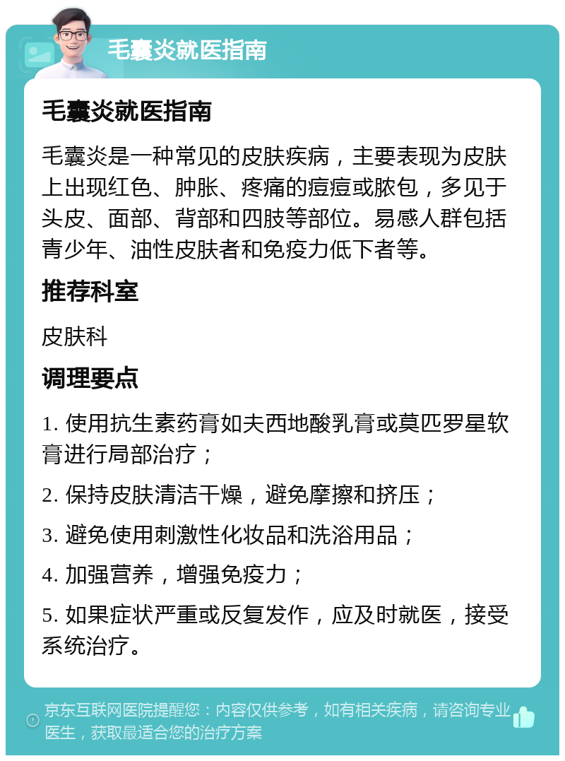 毛囊炎就医指南 毛囊炎就医指南 毛囊炎是一种常见的皮肤疾病，主要表现为皮肤上出现红色、肿胀、疼痛的痘痘或脓包，多见于头皮、面部、背部和四肢等部位。易感人群包括青少年、油性皮肤者和免疫力低下者等。 推荐科室 皮肤科 调理要点 1. 使用抗生素药膏如夫西地酸乳膏或莫匹罗星软膏进行局部治疗； 2. 保持皮肤清洁干燥，避免摩擦和挤压； 3. 避免使用刺激性化妆品和洗浴用品； 4. 加强营养，增强免疫力； 5. 如果症状严重或反复发作，应及时就医，接受系统治疗。