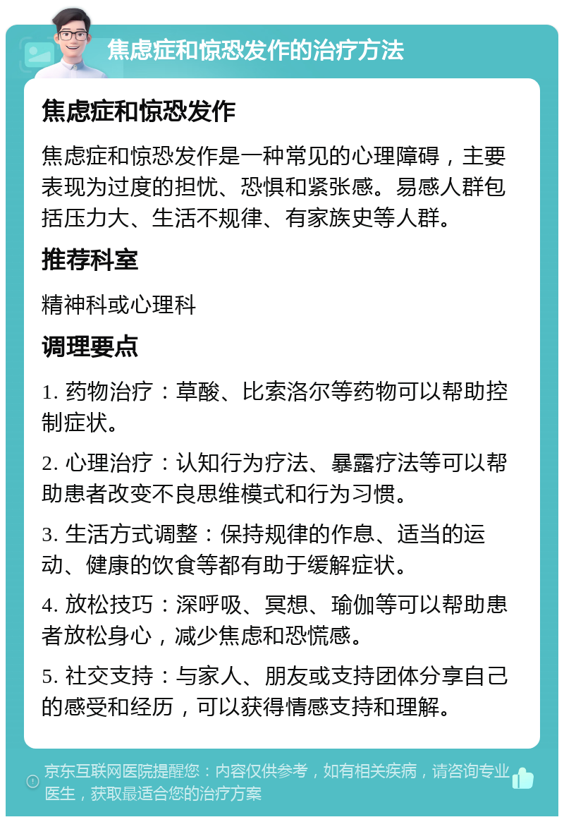 焦虑症和惊恐发作的治疗方法 焦虑症和惊恐发作 焦虑症和惊恐发作是一种常见的心理障碍，主要表现为过度的担忧、恐惧和紧张感。易感人群包括压力大、生活不规律、有家族史等人群。 推荐科室 精神科或心理科 调理要点 1. 药物治疗：草酸、比索洛尔等药物可以帮助控制症状。 2. 心理治疗：认知行为疗法、暴露疗法等可以帮助患者改变不良思维模式和行为习惯。 3. 生活方式调整：保持规律的作息、适当的运动、健康的饮食等都有助于缓解症状。 4. 放松技巧：深呼吸、冥想、瑜伽等可以帮助患者放松身心，减少焦虑和恐慌感。 5. 社交支持：与家人、朋友或支持团体分享自己的感受和经历，可以获得情感支持和理解。