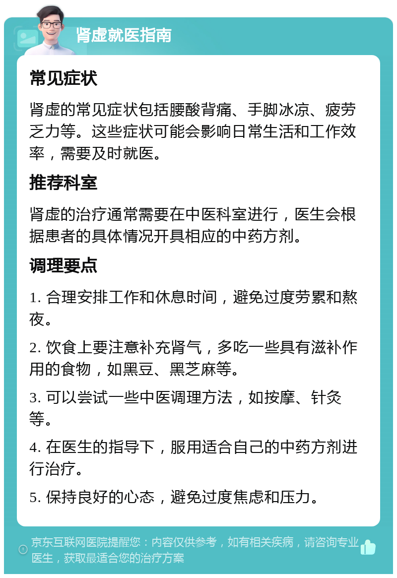 肾虚就医指南 常见症状 肾虚的常见症状包括腰酸背痛、手脚冰凉、疲劳乏力等。这些症状可能会影响日常生活和工作效率，需要及时就医。 推荐科室 肾虚的治疗通常需要在中医科室进行，医生会根据患者的具体情况开具相应的中药方剂。 调理要点 1. 合理安排工作和休息时间，避免过度劳累和熬夜。 2. 饮食上要注意补充肾气，多吃一些具有滋补作用的食物，如黑豆、黑芝麻等。 3. 可以尝试一些中医调理方法，如按摩、针灸等。 4. 在医生的指导下，服用适合自己的中药方剂进行治疗。 5. 保持良好的心态，避免过度焦虑和压力。