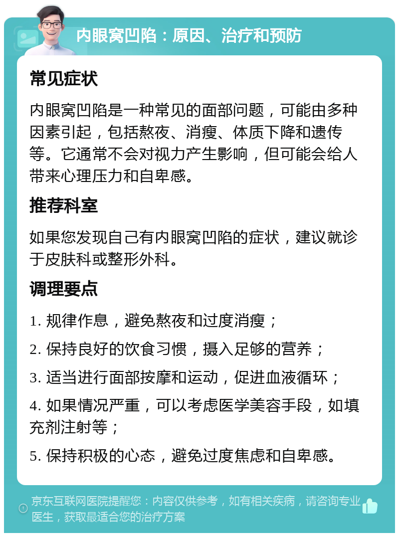 内眼窝凹陷：原因、治疗和预防 常见症状 内眼窝凹陷是一种常见的面部问题，可能由多种因素引起，包括熬夜、消瘦、体质下降和遗传等。它通常不会对视力产生影响，但可能会给人带来心理压力和自卑感。 推荐科室 如果您发现自己有内眼窝凹陷的症状，建议就诊于皮肤科或整形外科。 调理要点 1. 规律作息，避免熬夜和过度消瘦； 2. 保持良好的饮食习惯，摄入足够的营养； 3. 适当进行面部按摩和运动，促进血液循环； 4. 如果情况严重，可以考虑医学美容手段，如填充剂注射等； 5. 保持积极的心态，避免过度焦虑和自卑感。