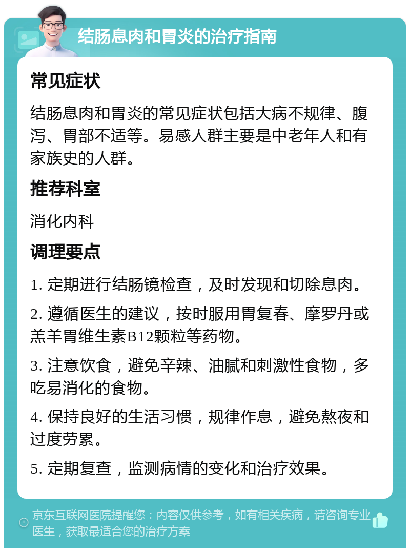 结肠息肉和胃炎的治疗指南 常见症状 结肠息肉和胃炎的常见症状包括大病不规律、腹泻、胃部不适等。易感人群主要是中老年人和有家族史的人群。 推荐科室 消化内科 调理要点 1. 定期进行结肠镜检查，及时发现和切除息肉。 2. 遵循医生的建议，按时服用胃复春、摩罗丹或羔羊胃维生素B12颗粒等药物。 3. 注意饮食，避免辛辣、油腻和刺激性食物，多吃易消化的食物。 4. 保持良好的生活习惯，规律作息，避免熬夜和过度劳累。 5. 定期复查，监测病情的变化和治疗效果。