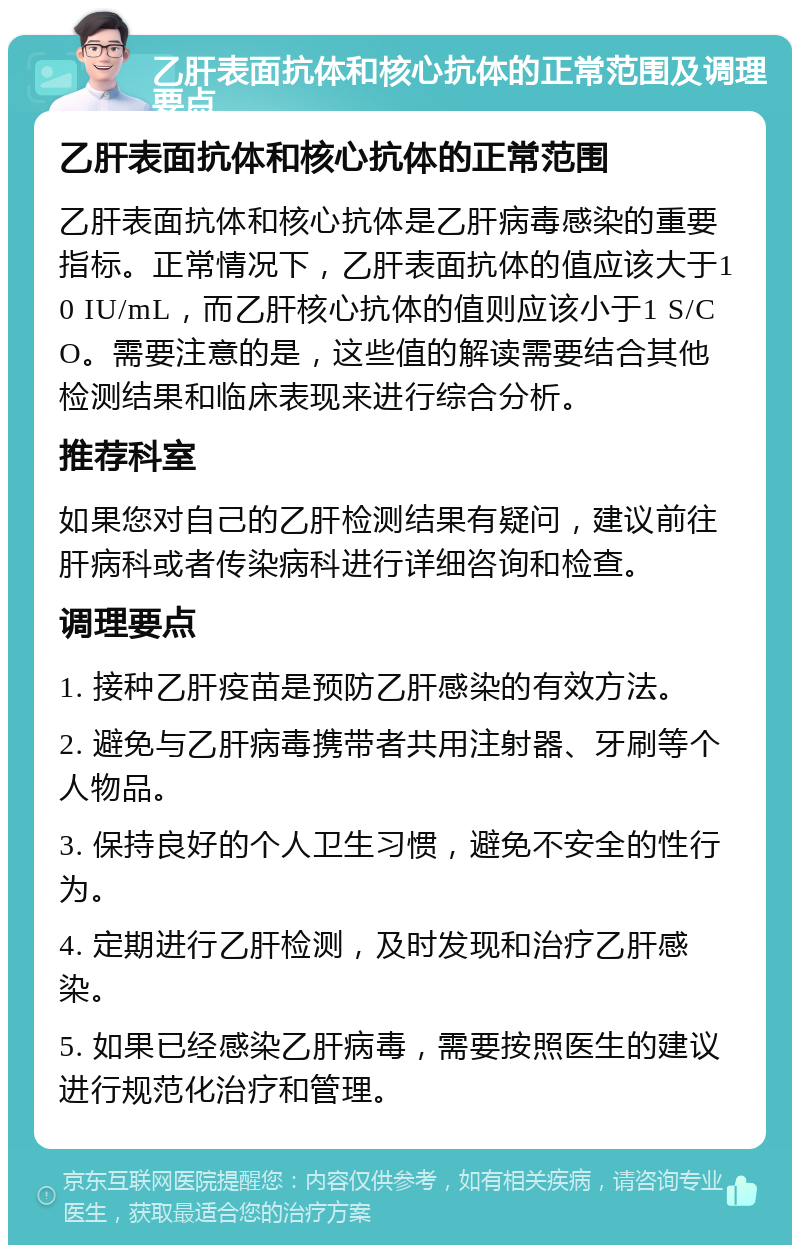 乙肝表面抗体和核心抗体的正常范围及调理要点 乙肝表面抗体和核心抗体的正常范围 乙肝表面抗体和核心抗体是乙肝病毒感染的重要指标。正常情况下，乙肝表面抗体的值应该大于10 IU/mL，而乙肝核心抗体的值则应该小于1 S/CO。需要注意的是，这些值的解读需要结合其他检测结果和临床表现来进行综合分析。 推荐科室 如果您对自己的乙肝检测结果有疑问，建议前往肝病科或者传染病科进行详细咨询和检查。 调理要点 1. 接种乙肝疫苗是预防乙肝感染的有效方法。 2. 避免与乙肝病毒携带者共用注射器、牙刷等个人物品。 3. 保持良好的个人卫生习惯，避免不安全的性行为。 4. 定期进行乙肝检测，及时发现和治疗乙肝感染。 5. 如果已经感染乙肝病毒，需要按照医生的建议进行规范化治疗和管理。