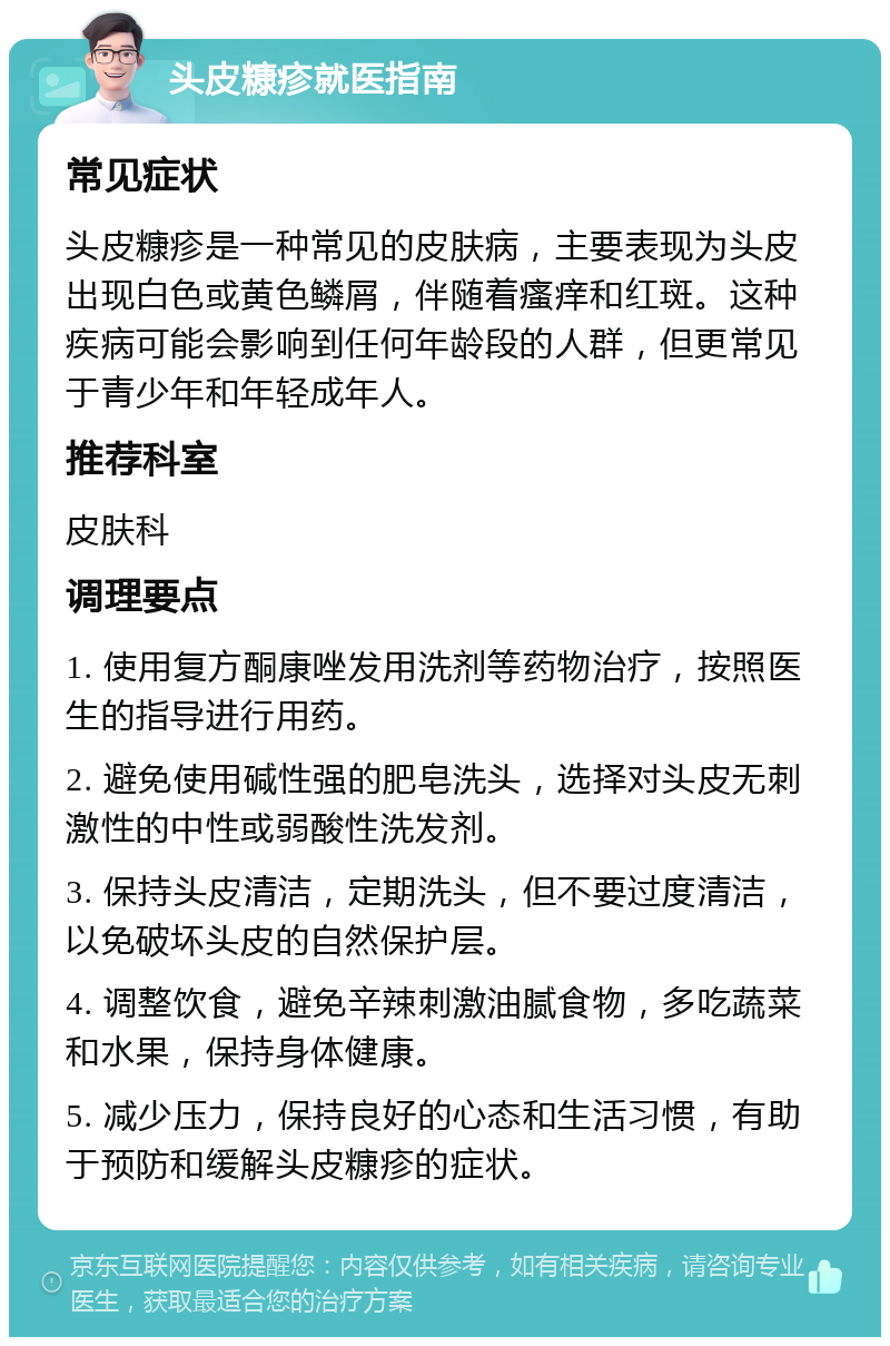 头皮糠疹就医指南 常见症状 头皮糠疹是一种常见的皮肤病，主要表现为头皮出现白色或黄色鳞屑，伴随着瘙痒和红斑。这种疾病可能会影响到任何年龄段的人群，但更常见于青少年和年轻成年人。 推荐科室 皮肤科 调理要点 1. 使用复方酮康唑发用洗剂等药物治疗，按照医生的指导进行用药。 2. 避免使用碱性强的肥皂洗头，选择对头皮无刺激性的中性或弱酸性洗发剂。 3. 保持头皮清洁，定期洗头，但不要过度清洁，以免破坏头皮的自然保护层。 4. 调整饮食，避免辛辣刺激油腻食物，多吃蔬菜和水果，保持身体健康。 5. 减少压力，保持良好的心态和生活习惯，有助于预防和缓解头皮糠疹的症状。