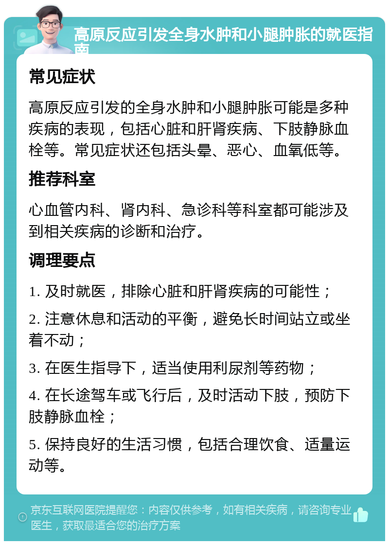 高原反应引发全身水肿和小腿肿胀的就医指南 常见症状 高原反应引发的全身水肿和小腿肿胀可能是多种疾病的表现，包括心脏和肝肾疾病、下肢静脉血栓等。常见症状还包括头晕、恶心、血氧低等。 推荐科室 心血管内科、肾内科、急诊科等科室都可能涉及到相关疾病的诊断和治疗。 调理要点 1. 及时就医，排除心脏和肝肾疾病的可能性； 2. 注意休息和活动的平衡，避免长时间站立或坐着不动； 3. 在医生指导下，适当使用利尿剂等药物； 4. 在长途驾车或飞行后，及时活动下肢，预防下肢静脉血栓； 5. 保持良好的生活习惯，包括合理饮食、适量运动等。