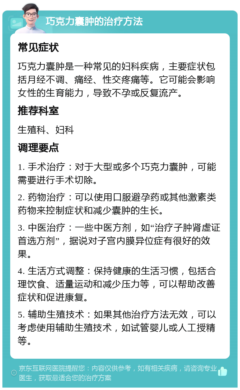 巧克力囊肿的治疗方法 常见症状 巧克力囊肿是一种常见的妇科疾病，主要症状包括月经不调、痛经、性交疼痛等。它可能会影响女性的生育能力，导致不孕或反复流产。 推荐科室 生殖科、妇科 调理要点 1. 手术治疗：对于大型或多个巧克力囊肿，可能需要进行手术切除。 2. 药物治疗：可以使用口服避孕药或其他激素类药物来控制症状和减少囊肿的生长。 3. 中医治疗：一些中医方剂，如“治疗子肿肾虚证首选方剂”，据说对子宫内膜异位症有很好的效果。 4. 生活方式调整：保持健康的生活习惯，包括合理饮食、适量运动和减少压力等，可以帮助改善症状和促进康复。 5. 辅助生殖技术：如果其他治疗方法无效，可以考虑使用辅助生殖技术，如试管婴儿或人工授精等。